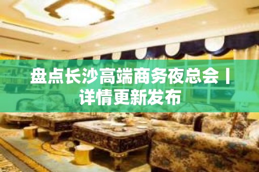 盘点长沙高端商务夜总会丨详情更新发布