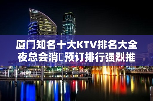 厦门知名十大KTV排名大全夜总会消費预订排行强烈推荐