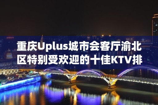 重庆Uplus城市会客厅渝北区特别受欢迎的十佳KTV排名大全夜总会