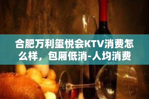 合肥万利玺悦会KTV消费怎么样，包厢低消-人均消费多少。