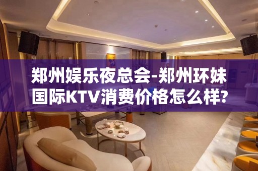 郑州娱乐夜总会-郑州环妹国际KTV消费价格怎么样?