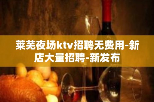 莱芜夜场ktv招聘无费用-新店大量招聘-新发布