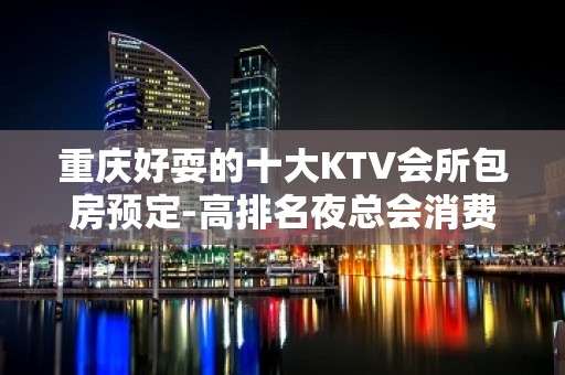 重庆好耍的十大KTV会所包房预定-高排名夜总会消费价格介绍