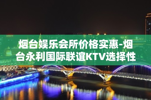 烟台娱乐会所价格实惠-烟台永利国际联谊KTV选择性多