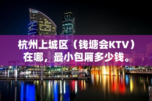 杭州上城区（钱塘会KTV）在哪，最小包厢多少钱。