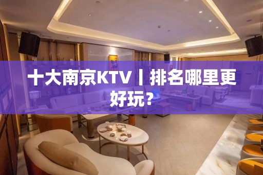 十大﻿南京KTV丨排名哪里更好玩？