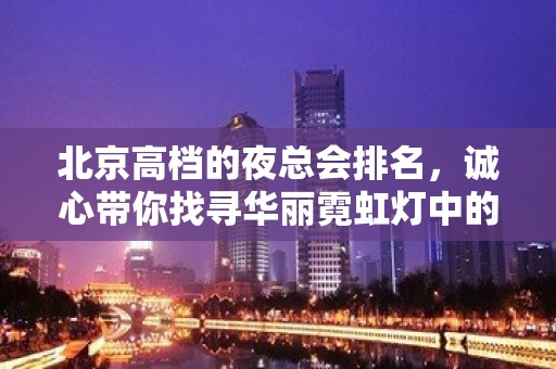 北京高档的夜总会排名，诚心带你找寻华丽霓虹灯中的热烈