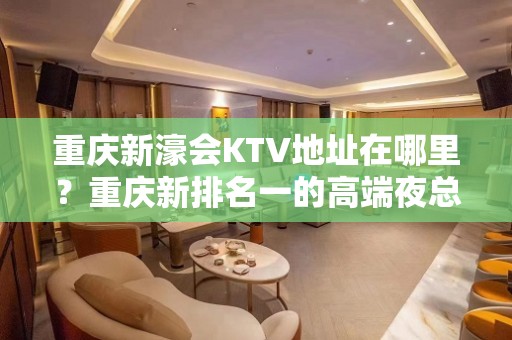 重庆新濠会KTV地址在哪里？重庆新排名一的高端夜总会！