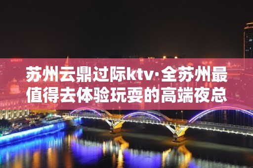 苏州云鼎过际ktv·全苏州最值得去体验玩耍的高端夜总会