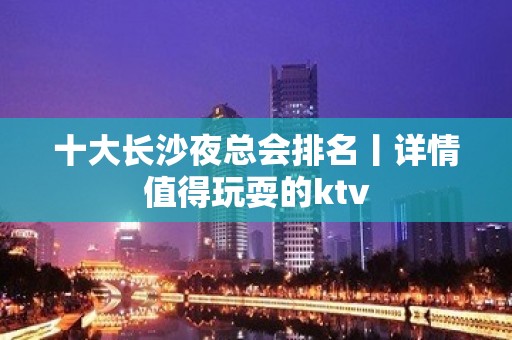 十大长沙夜总会排名丨详情值得玩耍的ktv