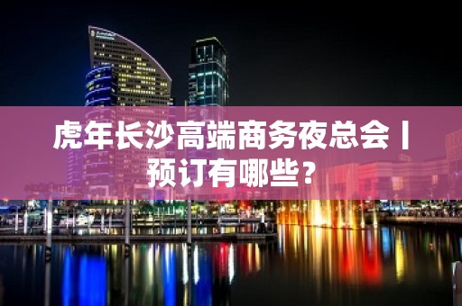 虎年长沙高端商务夜总会丨预订有哪些？