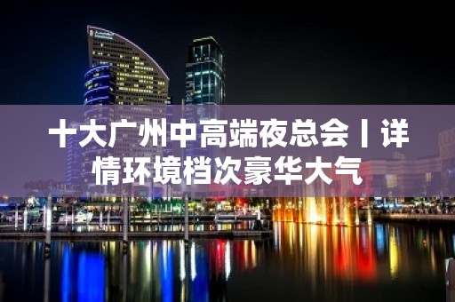 十大广州中高端夜总会丨详情环境档次豪华大气