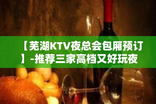 【芜湖KTV夜总会包厢预订】-推荐三家高档又好玩夜总会