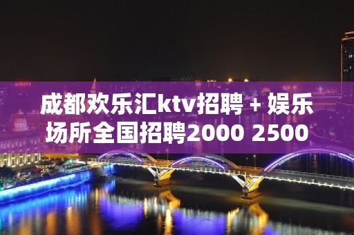 成都欢乐汇ktv招聘﹢娱乐场所全国招聘2000 2500