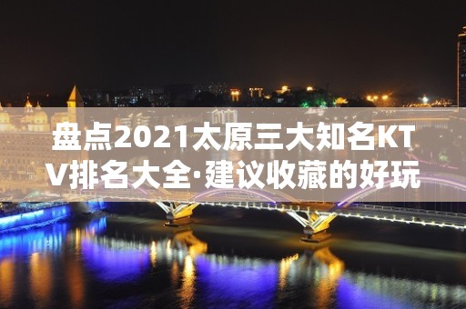 盘点2021太原三大知名KTV排名大全·建议收藏的好玩夜总会之一