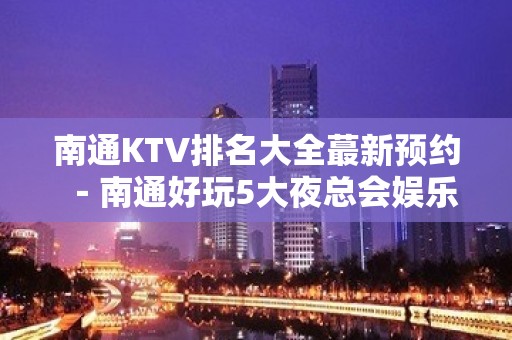 南通KTV排名大全蕞新预约－南通好玩5大夜总会娱乐场所