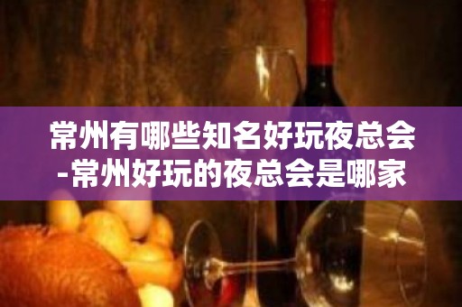 常州有哪些知名好玩夜总会-常州好玩的夜总会是哪家