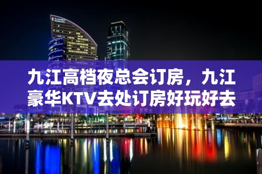 九江高档夜总会订房，九江豪华KTV去处订房好玩好去处