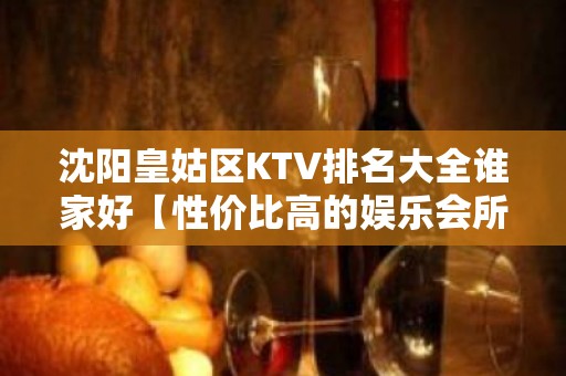 沈阳皇姑区KTV排名大全谁家好【性价比高的娱乐会所】