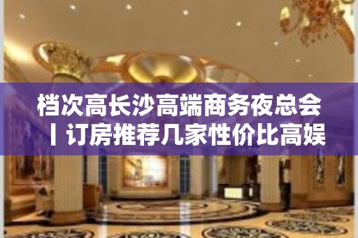 档次高长沙高端商务夜总会丨订房推荐几家性价比高娱乐会所