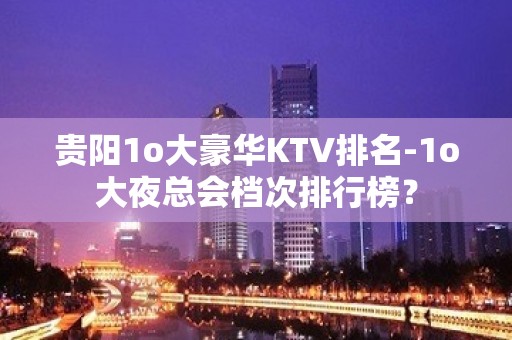 贵阳1o大豪华KTV排名-1o大夜总会档次排行榜？