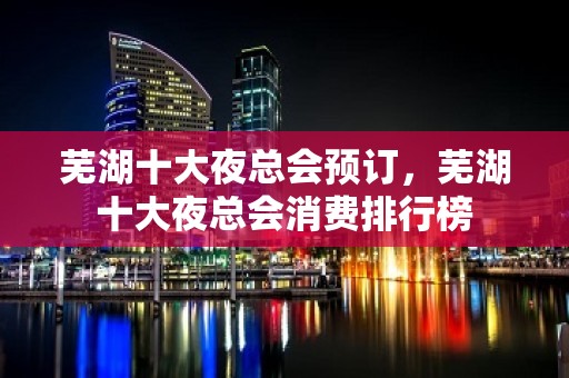 芜湖十大夜总会预订，芜湖十大夜总会消费排行榜