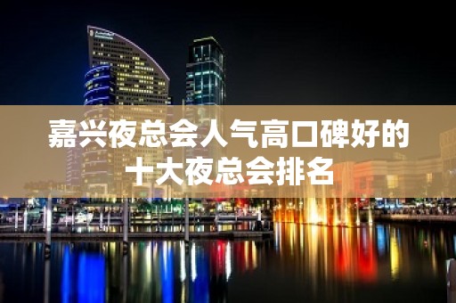 嘉兴夜总会人气高口碑好的十大夜总会排名