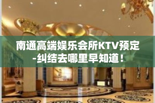 南通高端娱乐会所KTV预定-纠结去哪里早知道！