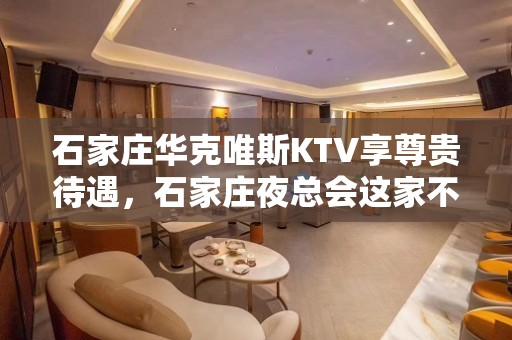 石家庄华克唯斯KTV享尊贵待遇，石家庄夜总会这家不得错过