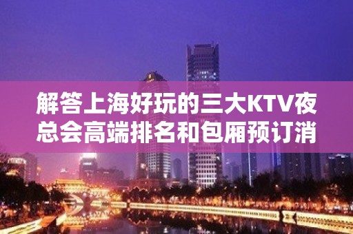 解答上海好玩的三大KTV夜总会高端排名和包厢预订消费