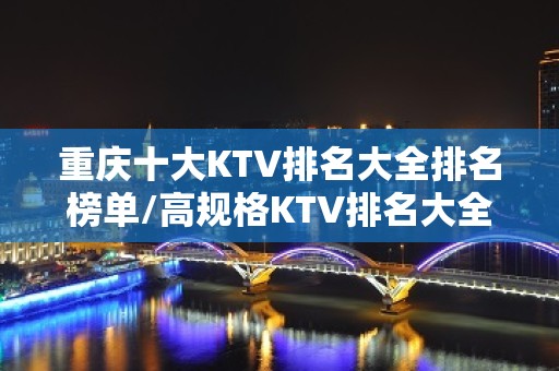 重庆十大KTV排名大全排名榜单/高规格KTV排名大全朋友聚会夜总会