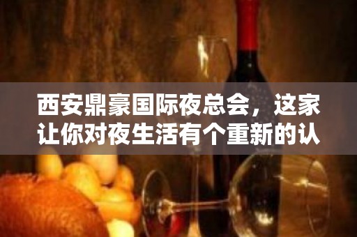 西安鼎豪国际夜总会，这家让你对夜生活有个重新的认识