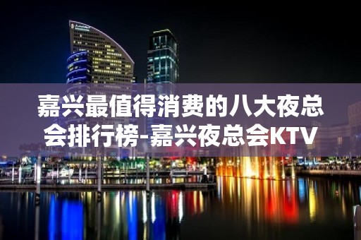 嘉兴最值得消费的八大夜总会排行榜-嘉兴夜总会KTV预订