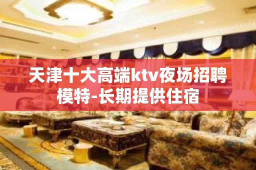 天津十大高端ktv夜场招聘模特-长期提供住宿