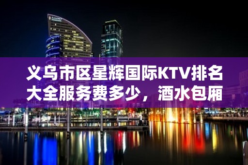 义乌市区星辉国际KTV排名大全服务费多少，酒水包厢价格。