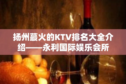 扬州蕞火的KTV排名大全介绍——永利国际娱乐会所