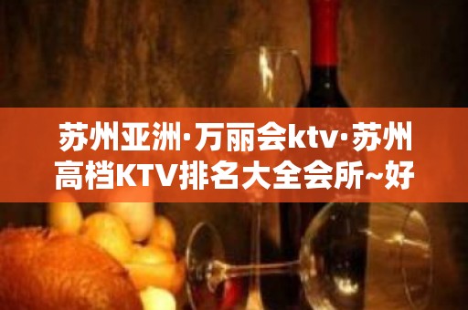 苏州亚洲·万丽会ktv·苏州高档KTV排名大全会所~好玩的夜场