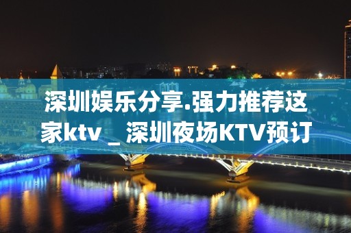 深圳娱乐分享.强力推荐这家ktv＿深圳夜场KTV预订信息