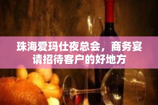 珠海爱玛仕夜总会，商务宴请招待客户的好地方