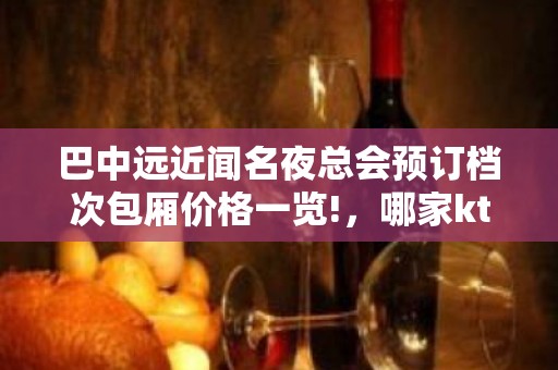 巴中远近闻名夜总会预订档次包厢价格一览!，哪家ktv优惠高端