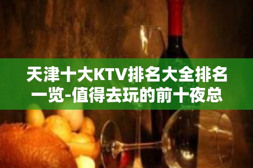 天津十大KTV排名大全排名一览-值得去玩的前十夜总会