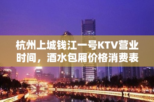 杭州上城钱江一号KTV营业时间，酒水包厢价格消费表。