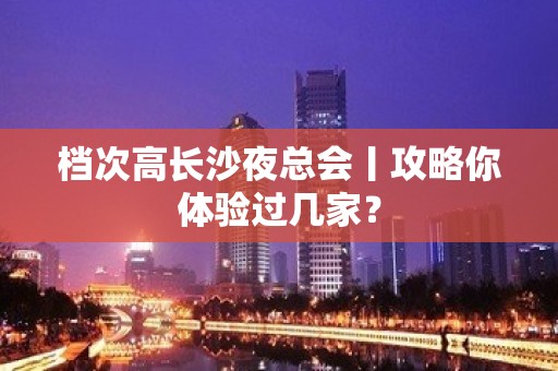 档次高长沙夜总会丨攻略你体验过几家？