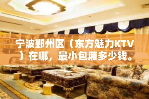 宁波鄞州区（东方魅力KTV）在哪，最小包厢多少钱。