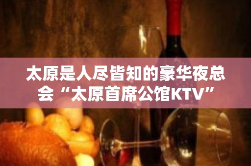 太原是人尽皆知的豪华夜总会“太原首席公馆KTV”