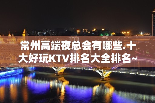 常州高端夜总会有哪些.十大好玩KTV排名大全排名~有趣