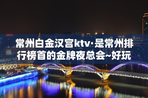 常州白金汉宫ktv·是常州排行榜首的金牌夜总会~好玩