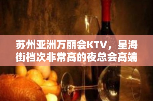 苏州亚洲万丽会KTV，星海街档次非常高的夜总会高端宴请必选