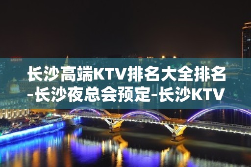 长沙高端KTV排名大全排名-长沙夜总会预定-长沙KTV预定