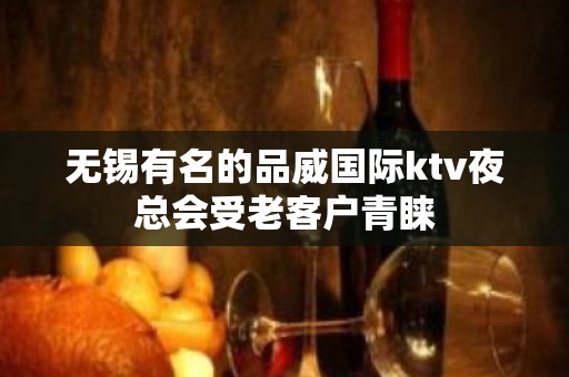 无锡有名的品威国际ktv夜总会受老客户青睐